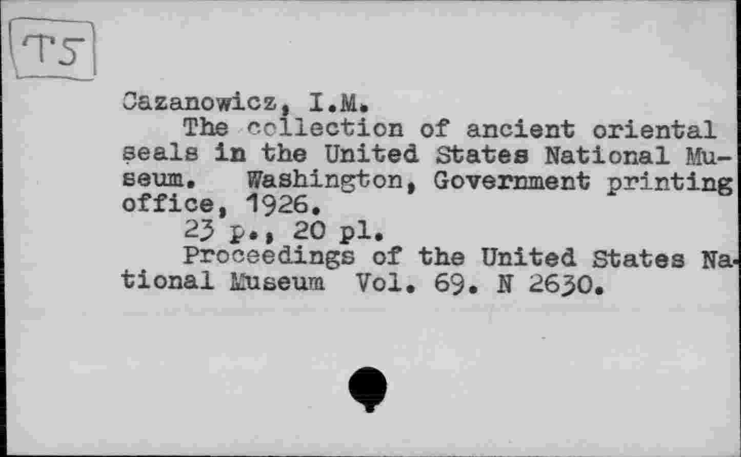 ﻿Oazanowicz, I.M.
The collection of ancient oriental seals in the United States National Museum. Washington, Government printing office, 1926.
23 p., 20 pl.
Proceedings of the United States National Museum Vol. 69. N 26^0.